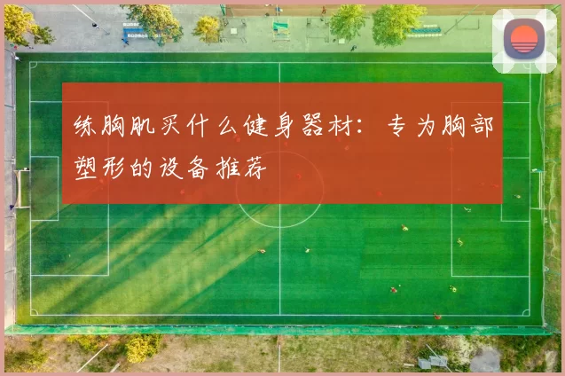 练胸肌买什么健身器材:专为胸部塑形的设备推荐