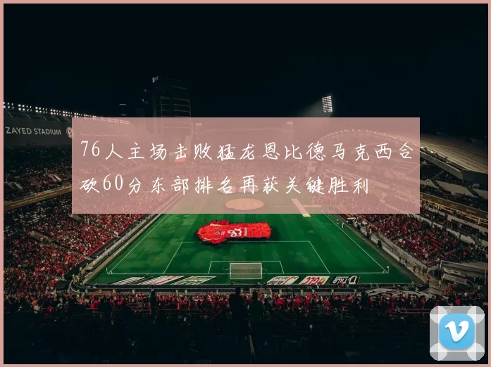 76人主场击败猛龙恩比德马克西合砍60分东部排名再获关键胜利