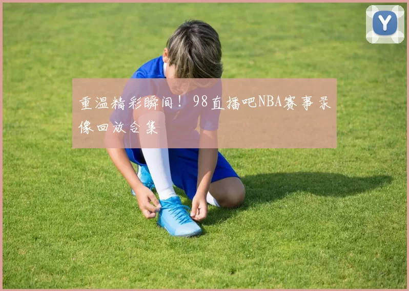 重温精彩瞬间！98直播吧NBA赛事录像回放合集