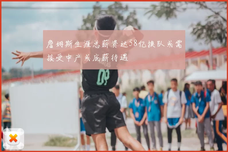 詹姆斯生涯总薪资达58亿换队或需接受中产或底薪待遇