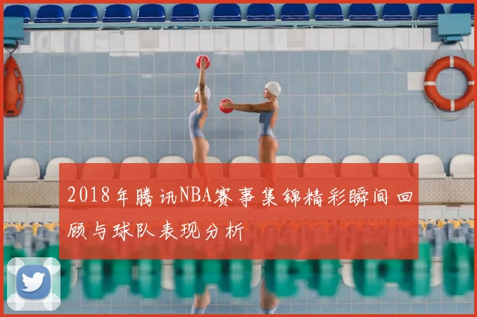 2018年腾讯NBA赛事集锦精彩瞬间回顾与球队表现分析