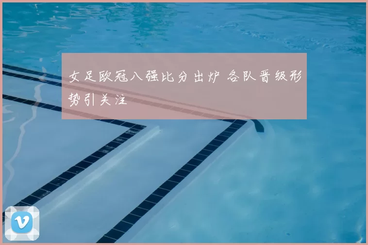 女足欧冠八强比分出炉 各队晋级形势引关注