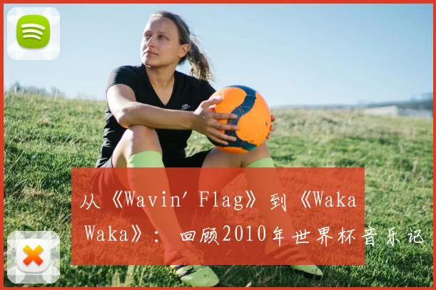 从《Wavin' Flag》到《Waka Waka》:回顾2010年世界杯音乐记忆