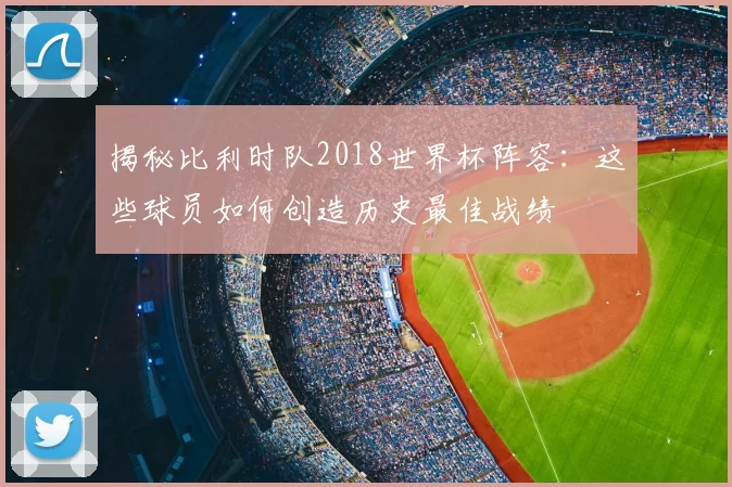 揭秘比利时队2018世界杯阵容:这些球员如何创造历史最佳战绩