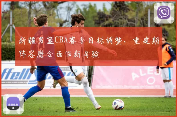 新疆男篮CBA赛季目标调整，重建期阵容磨合面临新考验