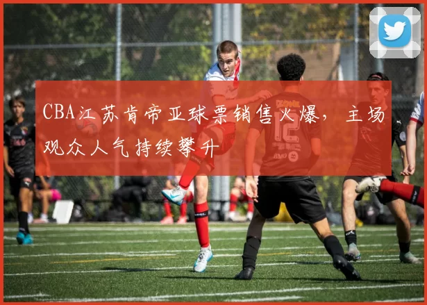 CBA江苏肯帝亚球票销售火爆，主场观众人气持续攀升