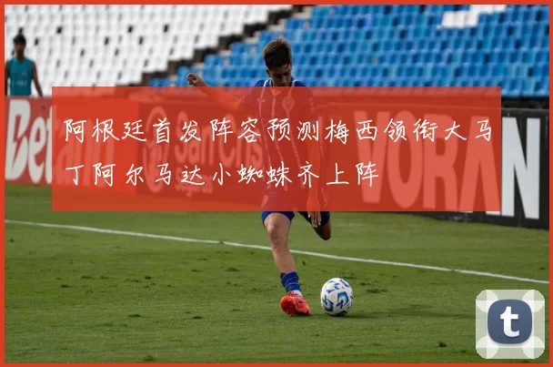 阿根廷首发阵容预测梅西领衔大马丁阿尔马达小蜘蛛齐上阵