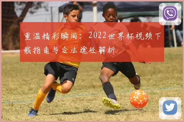 重温精彩瞬间:2022世界杯视频下载指南与合法途径解析
