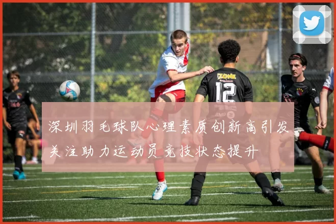深圳羽毛球队心理素质创新高引发关注助力运动员竞技状态提升