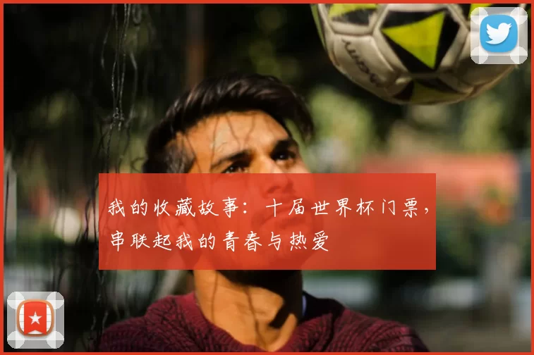 我的收藏故事：十届世界杯门票，串联起我的青春与热爱