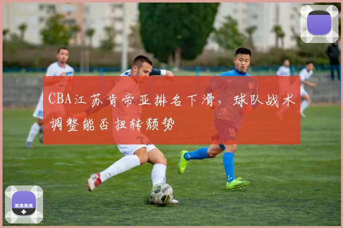 CBA江苏肯帝亚排名下滑,球队战术调整能否扭转颓势