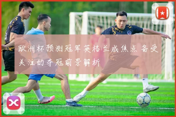 欧洲杯预测冠军英格兰成焦点 备受关注的夺冠前景解析