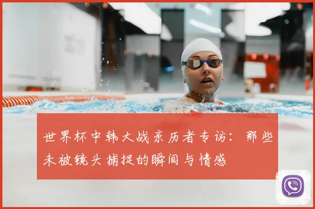 世界杯中韩大战亲历者专访:那些未被镜头捕捉的瞬间与情感