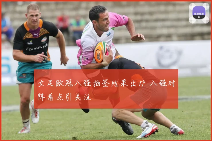 女足欧冠八强抽签结果出炉 八强对阵看点引关注