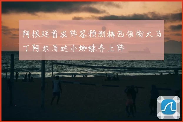 阿根廷首发阵容预测梅西领衔大马丁阿尔马达小蜘蛛齐上阵