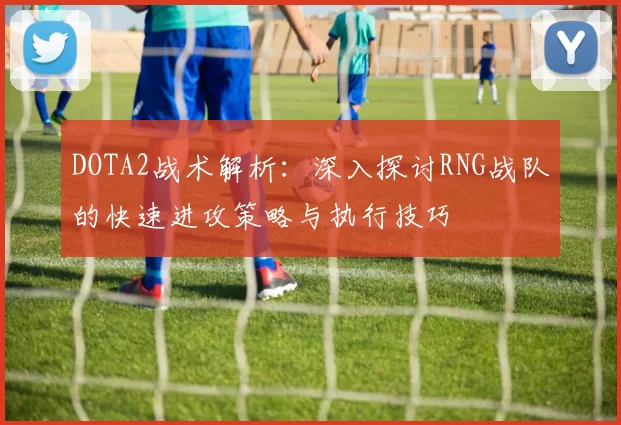 DOTA2战术解析：深入探讨RNG战队的快速进攻策略与执行技巧