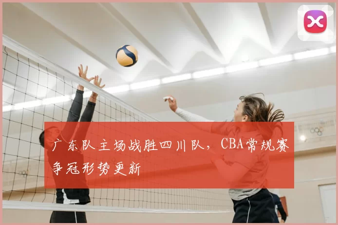 广东队主场战胜四川队,CBA常规赛争冠形势更新