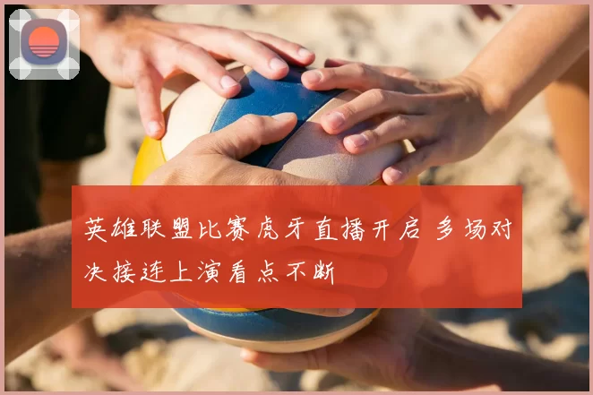 英雄联盟比赛虎牙直播开启 多场对决接连上演看点不断