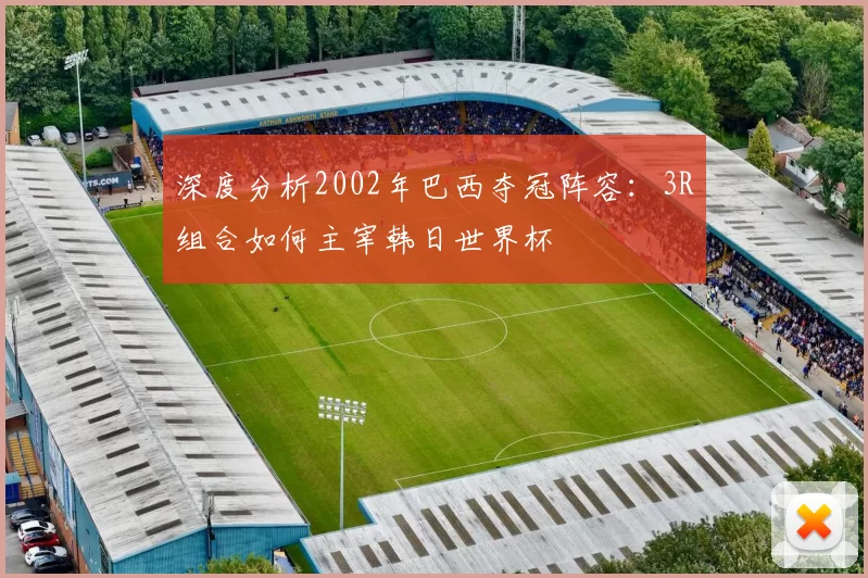 深度分析2002年巴西夺冠阵容:3R组合如何主宰韩日世界杯