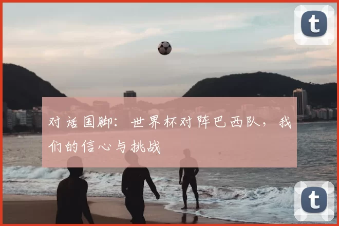 对话国脚:世界杯对阵巴西队,我们的信心与挑战