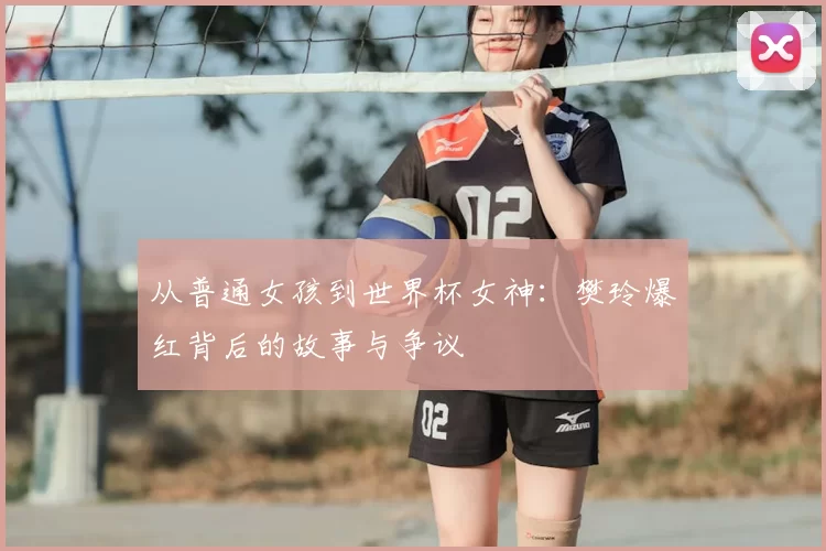 从普通女孩到世界杯女神:樊玲爆红背后的故事与争议