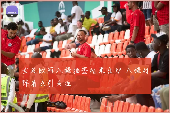 女足欧冠八强抽签结果出炉 八强对阵看点引关注