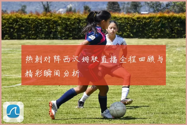 热刺对阵西汉姆联直播全程回顾与精彩瞬间分析