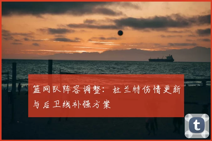 篮网队阵容调整:杜兰特伤情更新与后卫线补强方案