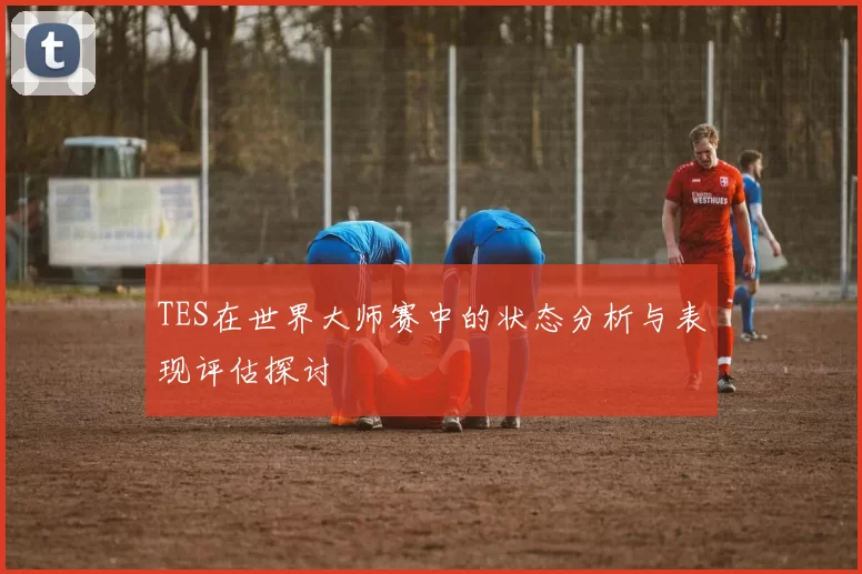 TES在世界大师赛中的状态分析与表现评估探讨