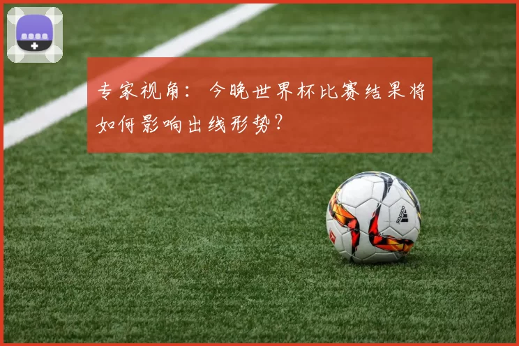 专家视角：今晚世界杯比赛结果将如何影响出线形势？