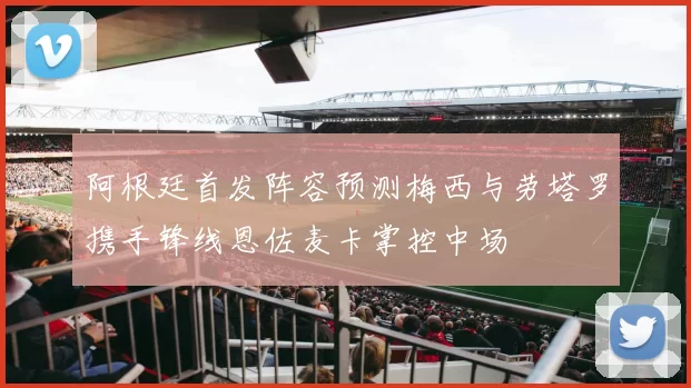 阿根廷首发阵容预测梅西与劳塔罗携手锋线恩佐麦卡掌控中场