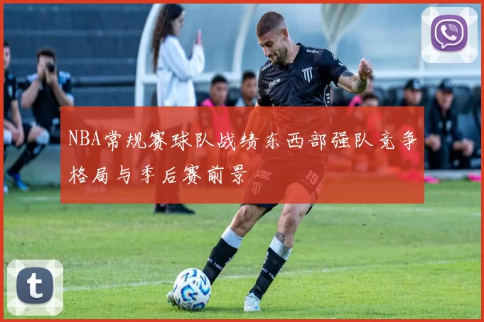 NBA常规赛球队战绩东西部强队竞争格局与季后赛前景