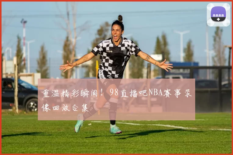 重温精彩瞬间!98直播吧NBA赛事录像回放合集