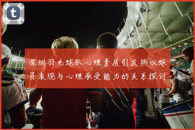 深圳羽毛球队心理素质引发热议球员表现与心理承受能力的关系探讨