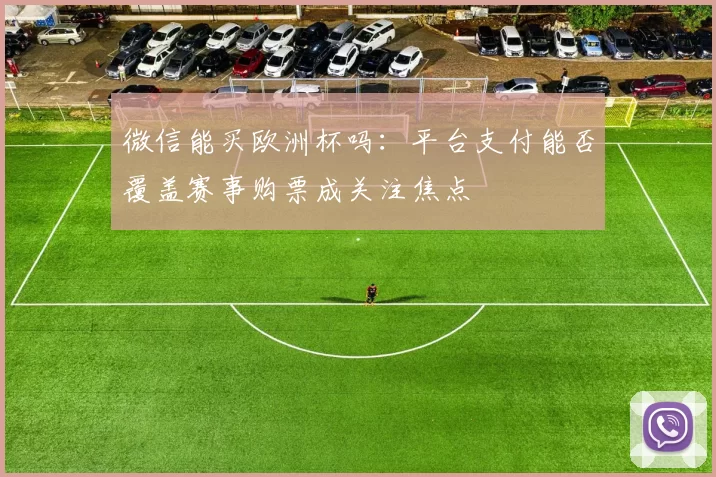 微信能买欧洲杯吗：平台支付能否覆盖赛事购票成关注焦点