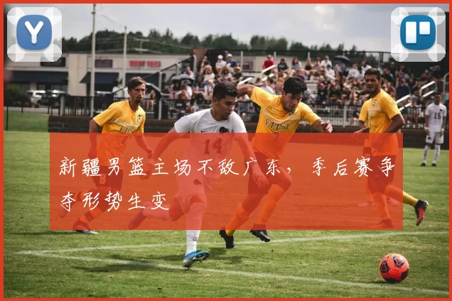 新疆男篮主场不敌广东,季后赛争夺形势生变