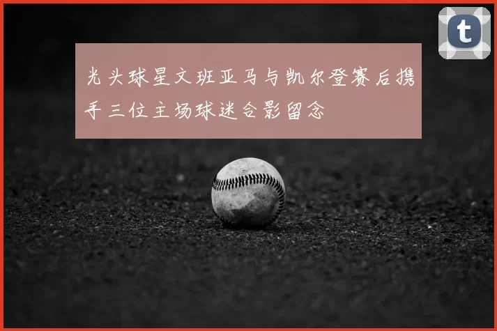 光头球星文班亚马与凯尔登赛后携手三位主场球迷合影留念