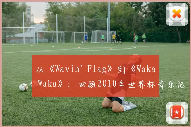 从《Wavin' Flag》到《Waka Waka》：回顾2010年世界杯音乐记忆
