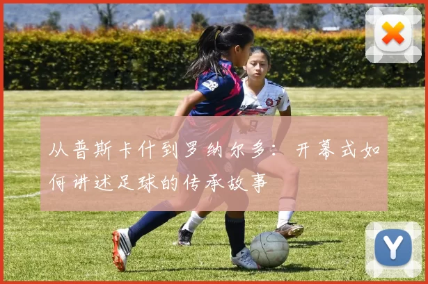 从普斯卡什到罗纳尔多:开幕式如何讲述足球的传承故事