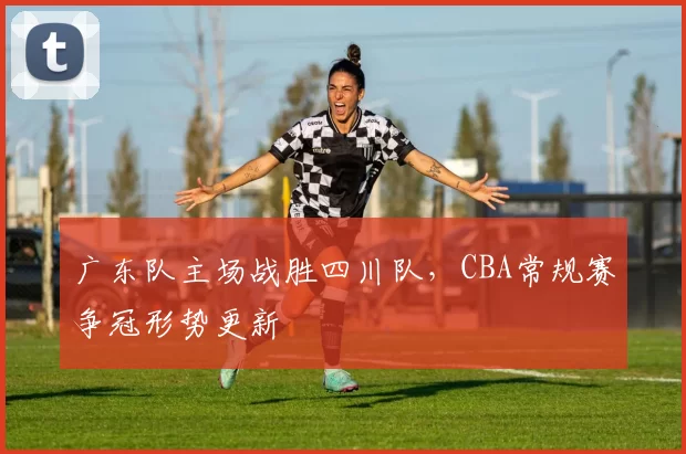 广东队主场战胜四川队,CBA常规赛争冠形势更新