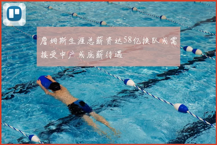 詹姆斯生涯总薪资达58亿换队或需接受中产或底薪待遇
